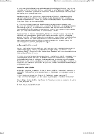 A chamada globalização é outra caverna aparentemente sem fronteiras. Trata-se, na
verdade, conforme Frei Betto (teólogo brasileiro), de uma “globocolonização”, isto é, a
imposição arbitrária e unilateral de um modelo político, econômico e cultural que se
apresenta como necessário e único.
Parte significativa dos programas e noticiários de TV constitui uma caverna que
aprisiona e ofusca a visão da maioria da população. Eles apresentam amiúde um
espetáculo de sombras e ilusões que, sob a mascarada pretensa imparcialidade da
imprensa, afigura-se como a realidade.
E é também imprescindível citar a pseudodemocracia brasileira, cada vez mais
parecida com o sombrio modelo norte-americano. Os discursos e as propagandas dos
partidos de situação e de oposição manipulam o real segundo seus interesses e
necessidades, levando-nos a crer que estamos em uma enorme caverna sem saídas.
Fato que conduz ao conformismo, ao pessimismo e à apatia.
Quase sempre de maneira inconsciente, habitamos um número cada vez maior de
cavernas por nós edificadas. No entanto, líderes religiosos e políticos, profetas e
poetas, cientistas e filósofos frequentemente apontam o caminho para a saída de tais
cavernas. Tentam nos fazer ver o essencial, transcender a escuridão. Mas nós os
caricaturamos como utópicos, loucos, visionários e radicais! Talvez o interior da
caverna seja mais cômodo, confortável e seguro.
A Caverna (José Saramago)
Narra a história de Cipriano Algor, um oleiro que entra em crise depois que o centro
comercial (shopping center), gigantesca organização para a qual fornecia seus
produtos, passa a usar plástico em vez de louça, deixando sem rumo o comerciante e
seus produtos feitos de barro.
O centro comercial (a caverna), representando o capitalismo, destrói e passa por cima
das relações humanas em nome do dinheiro e do lucro. Nessa caverna capitalista,
importa a quantidade da produção, e não a qualidade. As pessoas, consumidores e
fornecedores, são prisioneiras daquilo que consomem (as sombras). Esse livro diverte,
como uma boa literatura portuguesa, e ajuda-nos a refletir sobre onde estamos e para
onde queremos ir.
Questões para debate
• Qual é a diferença, na alegoria de Platão, entre conhecer a realidade e a sombra da
realidade? (Pode-se fazer uma representação de objetos por sombras para ilustrar o
debate.)
• Como podemos comparar a Caverna de Platão com nossas “cavernas”?
• Que caminhos temos para sair das nossas cavernas para a realidade verdadeira?
Mauro Sérgio Santos da Silva é professor de Filosofia, membro da Academia de Letras
e Artes, Araguari, MG.
E-mail: mauro.filos@hotmail.com
Construir Notícias http://www.construirnoticias.com.br/asp/imprimir.asp?id=1710
2 de 3 10/08/2013 19:45
 