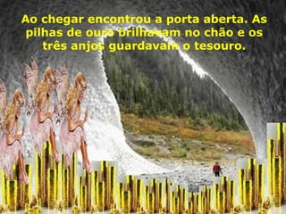 Ao chegar encontrou a porta aberta. As pilhas de ouro brilhavam no chão e os três anjos guardavam o tesouro. 