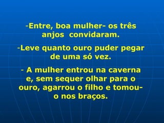 Entre, boa mulher- os três anjos  convidaram. Leve quanto ouro puder pegar de uma só vez. A mulher entrou na caverna e, sem sequer olhar para o ouro, agarrou o filho e tomou-o nos braços. 