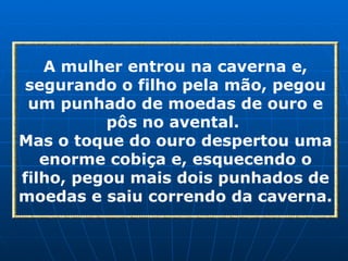 A mulher entrou na caverna e, segurando o filho pela mão, pegou um punhado de moedas de ouro e pôs no avental.  Mas o toque do ouro despertou uma enorme cobiça e, esquecendo o filho, pegou mais dois punhados de moedas e saiu correndo da caverna. 