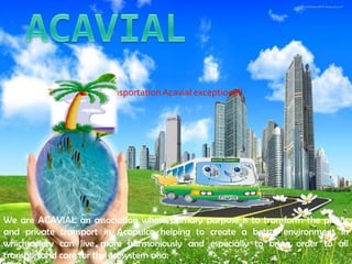 The future of transportation Acavial exceptional!




We are ACAVIAL an association whose primary purpose is to transform the public
and private transport in Acapulco helping to create a better environment in
whichsociety can live more harmoniously and especially to bring order to all
transportand care for the ecosystem also.
 