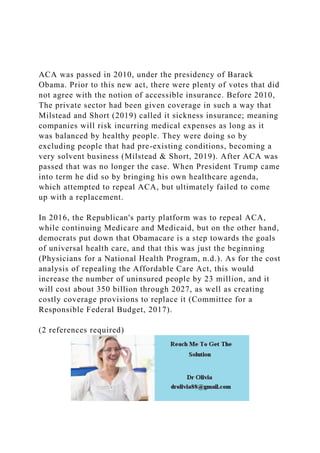 ACA was passed in 2010, under the presidency of Barack
Obama. Prior to this new act, there were plenty of votes that did
not agree with the notion of accessible insurance. Before 2010,
The private sector had been given coverage in such a way that
Milstead and Short (2019) called it sickness insurance; meaning
companies will risk incurring medical expenses as long as it
was balanced by healthy people. They were doing so by
excluding people that had pre-existing conditions, becoming a
very solvent business (Milstead & Short, 2019). After ACA was
passed that was no longer the case. When President Trump came
into term he did so by bringing his own healthcare agenda,
which attempted to repeal ACA, but ultimately failed to come
up with a replacement.
In 2016, the Republican's party platform was to repeal ACA,
while continuing Medicare and Medicaid, but on the other hand,
democrats put down that Obamacare is a step towards the goals
of universal health care, and that this was just the beginning
(Physicians for a National Health Program, n.d.). As for the cost
analysis of repealing the Affordable Care Act, this would
increase the number of uninsured people by 23 million, and it
will cost about 350 billion through 2027, as well as creating
costly coverage provisions to replace it (Committee for a
Responsible Federal Budget, 2017).
(2 references required)
 