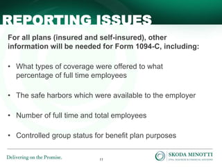 11
For all plans (insured and self-insured), other
information will be needed for Form 1094-C, including:
• What types of coverage were offered to what
percentage of full time employees
• The safe harbors which were available to the employer
• Number of full time and total employees
• Controlled group status for benefit plan purposes
REPORTING ISSUES
 