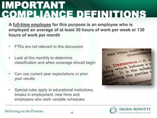18
A full-time employee for this purpose is an employee who is
employed an average of at least 30 hours of work per week or 130
hours of work per month
• FTEs are not relevant to this discussion
• Look at this monthly to determine
classification and when coverage should begin
• Can use current year expectations or prior
year results
• Special rules apply to educational institutions,
breaks in employment, new hires and
employees who work variable schedules
IMPORTANT
COMPLIANCE DEFINITIONS
 