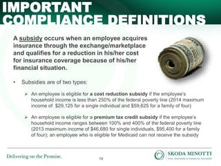 19
A subsidy occurs when an employee acquires
insurance through the exchange/marketplace
and qualifies for a reduction in his/her cost
for insurance coverage because of his/her
financial situation.
• Subsidies are of two types:
 An employee is eligible for a cost reduction subsidy if the employee’s
household income is less than 250% of the federal poverty line (2014 maximum
income of $29,125 for a single individual and $59,625 for a family of four)
 An employee is eligible for a premium tax credit subsidy if the employee’s
household income ranges between 100% and 400% of the federal poverty line
(2013 maximum income of $46,680 for single individuals, $95,400 for a family
of four); an employee who is eligible for Medicaid can not receive the subsidy
IMPORTANT
COMPLIANCE DEFINITIONS
 