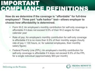 21
How do we determine if the coverage is “affordable” for full-time
employees? Three part “safe harbor” test—allows employer to
choose how affordability is determined.
• Form W-2: An employee’s monthly contribution for self-only coverage is
affordable if it does not exceed 9.5% of their W-2 wages for that
calendar year
• Rate of pay: An employee’s monthly contribution for self-only coverage
is affordable if it is no more than 9.5% of their monthly wages (hourly
rate of pay × 130 hours, or, for salaried employees, their monthly
salary figure)
• Federal Poverty Line (FPL): An employee’s monthly contribution for
self-only coverage is affordable if it does not exceed 9.5% of the FPL
for a single individual (approximately $93 per month)
IMPORTANT
COMPLIANCE DEFINITIONS
 