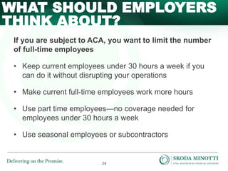 24
If you are subject to ACA, you want to limit the number
of full-time employees
• Keep current employees under 30 hours a week if you
can do it without disrupting your operations
• Make current full-time employees work more hours
• Use part time employees—no coverage needed for
employees under 30 hours a week
• Use seasonal employees or subcontractors
WHAT SHOULD EMPLOYERS
THINK ABOUT?
 