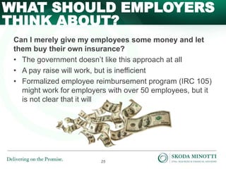 25
Can I merely give my employees some money and let
them buy their own insurance?
• The government doesn’t like this approach at all
• A pay raise will work, but is inefficient
• Formalized employee reimbursement program (IRC 105)
might work for employers with over 50 employees, but it
is not clear that it will
WHAT SHOULD EMPLOYERS
THINK ABOUT?
 