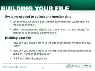 28
BUILDING YOUR FILE
Systems needed to collect and monitor data
• Large employer status is an annual determination, which must be
monitored monthly
• Which employees are eligible and the amount that you charge for
insurance is an annual determination?
Building your file
• How can you quickly prove to the IRS that you are meeting the two
tests?
• How can you quickly prove to the IRS that you offered benefits to a
sufficient number of employees?
• IRS Form 1094/5 compliance
 