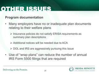 29
Program documentation
• Many employers have no or inadequate plan documents
relating to their welfare plans
 Insurance policies do not satisfy ERISA requirements as
summary plan descriptions
 Additional notices will be needed due to ACA
 DOL and IRS are aggressively pursuing this issue
• Use of “wrap plans” can reduce the number of annual
IRS Form 5500 filings that are required
OTHER ISSUES
 
