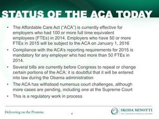 4
• The Affordable Care Act (“ACA”) is currently effective for
employers who had 100 or more full time equivalent
employees (FTEs) in 2014. Employers who have 50 or more
FTEs in 2015 will be subject to the ACA on January 1, 2016
• Compliance with the ACA’s reporting requirements for 2015 is
mandatory for any employer who had more than 50 FTEs in
2014.
• Several bills are currently before Congress to repeal or change
certain portions of the ACA; it is doubtful that it will be entered
into law during the Obama administration
• The ACA has withstood numerous court challenges, although
more cases are pending, including one at the Supreme Court
• This is a regulatory work in process
STATUS OF THE ACA TODAY
 