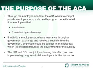 5
• Through the employer mandate, the ACA wants to compel
private employers to provide health program benefits to full
time employees that:
 Are affordable
 Provide basic types of coverage
• If individual employees purchase insurance through a
government exchange and receive a subsidy from the
government, employers could be subject to an excise tax
which (in effect) reimburses the government for the subsidy
• The IRS and DOL are jointly enforcing this effort, and are
implementing programs to bill employers for the excise tax
THE PURPOSE OF THE ACA
 