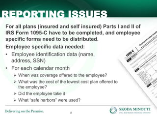 8
For all plans (insured and self insured) Parts I and II of
IRS Form 1095-C have to be completed, and employee
specific forms need to be distributed.
Employee specific data needed:
• Employee identification data (name,
address, SSN)
• For each calendar month
 When was coverage offered to the employee?
 What was the cost of the lowest cost plan offered to
the employee?
 Did the employee take it
 What “safe harbors” were used?
REPORTING ISSUES
 