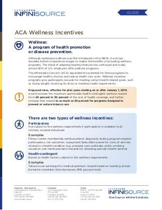 ACA Wellness Incentives
Wellness:
A program of health promotion
or disease prevention.
Although workplace wellness was first introduced in the 1960s, it was two
decades before corporations began to realize the benefits of providing wellness
programs. The trend of adopting healthy lifestyles has continued and today
almost 90% of U.S. employers offer wellness programs.
The Affordable Care Act (ACA) expanded the potential for these programs to
encourage healthy choices and reduce health care costs. Wellness incentive
programs give participants rewards for meeting certain health-related goals, such
as losing weight, receiving flu shots or meeting health requirements.
Proposed rules, effective for plan years starting on or after January 1, 2014,
would increase the maximum permissible health-contingent wellness reward
from 20 percent to 30 percent of the cost of health coverage, and further
increase that reward to as much as 50 percent for programs designed to
prevent or reduce tobacco use.

There are two types of wellness incentives:
Participatory

Not subject to the wellness requirements if participation is available to all
similarly situated individuals

Examples

Fitness center membership reimbursement; diagnostic testing program rewards
participation, not outcomes; copayment/deductible waiver for costs of services
related to a health condition (e.g., prenatal care, well-baby visits); smoking
cessation cost reimbursement; rewards for attending periodic health seminar

Health-contingent

Based on health factors, subject to the wellness requirements

Examples

Tobacco use surcharge for medical premium; reward based on reaching certain
biometric standards (blood pressure, BMI, glucose level)

Charlotte - Headquarters	
13024 Ballantyne Corporate Place	
Suite 400	
Charlotte, NC 28277	
Toll Free: 800-300-3838	
www.inﬁnisource.com 	

Coldwater	
15 E. Washington Street	
PO Box 889	
Coldwater, MI 49036	
Toll Free: 800-300-3838	
Fax: 517-278-0764	

Sandy
9350 S. 150 E.PO Box 889
Suite 300
Sandy, UT 84070
Toll Free 800-733-8839
Fax 801-281-9545

One Source. Inﬁnite Solutions.

 