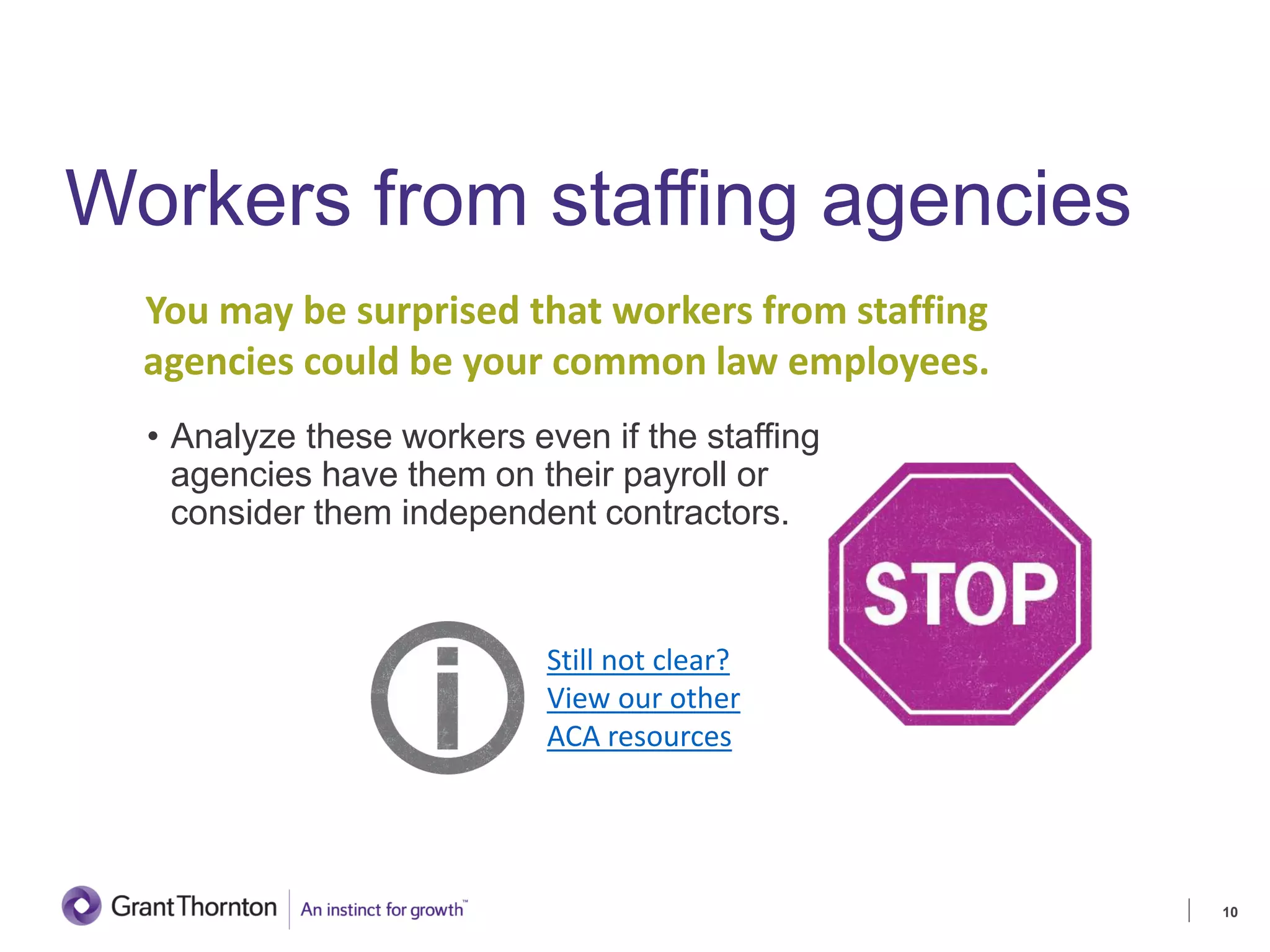 Workers from staffing agencies
• Analyze these workers even if the staffing
agencies have them on their payroll or
consider them independent contractors.
10
Still not clear?
View our other
ACA resources
You may be surprised that workers from staffing
agencies could be your common law employees.
 