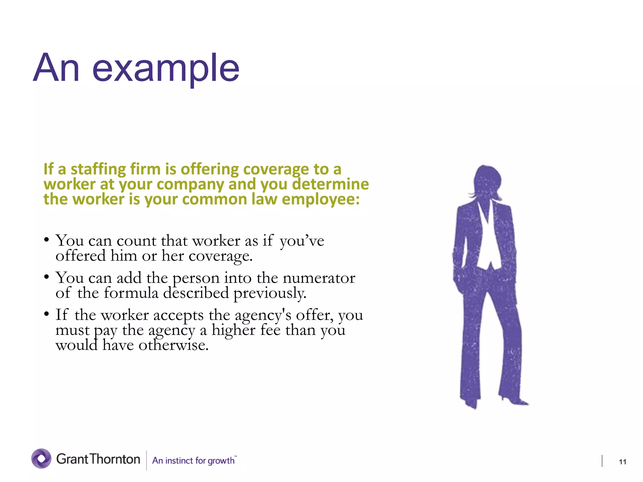 An example
If a staffing firm is offering coverage to a
worker at your company and you determine
the worker is your common law employee:
• You can count that worker as if you’ve
offered him or her coverage.
• You can add the person into the numerator
of the formula described previously.
• If the worker accepts the agency's offer, you
must pay the agency a higher fee than you
would have otherwise.
11
4. SELECTION
 