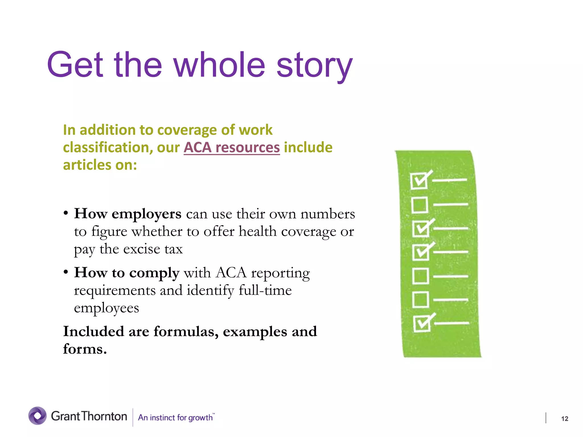 Get the whole story
In addition to coverage of work
classification, our ACA resources include
articles on:
• How employers can use their own numbers
to figure whether to offer health coverage or
pay the excise tax
• How to comply with ACA reporting
requirements and identify full-time
employees
Included are formulas, examples and
forms.
12
 