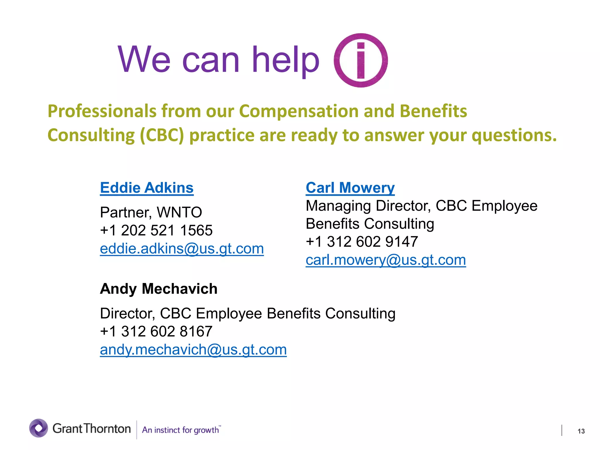 We can help
Eddie Adkins
Partner, WNTO
+1 202 521 1565
eddie.adkins@us.gt.com
Andy Mechavich
Director, CBC Employee Benefits Consulting
+1 312 602 8167
andy.mechavich@us.gt.com
13
Carl Mowery
Managing Director, CBC Employee
Benefits Consulting
+1 312 602 9147
carl.mowery@us.gt.com
Professionals from our Compensation and Benefits
Consulting (CBC) practice are ready to answer your questions.
 