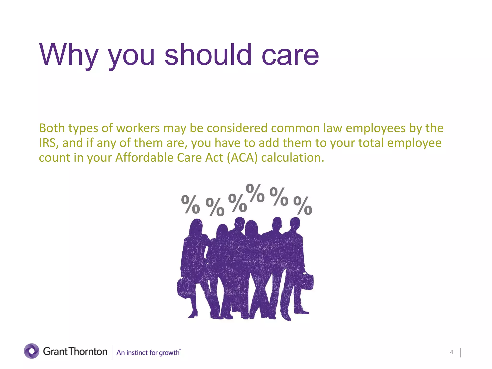 Why you should care
Both types of workers may be considered common law employees by the
IRS, and if any of them are, you have to add them to your total employee
count in your Affordable Care Act (ACA) calculation.
4
 