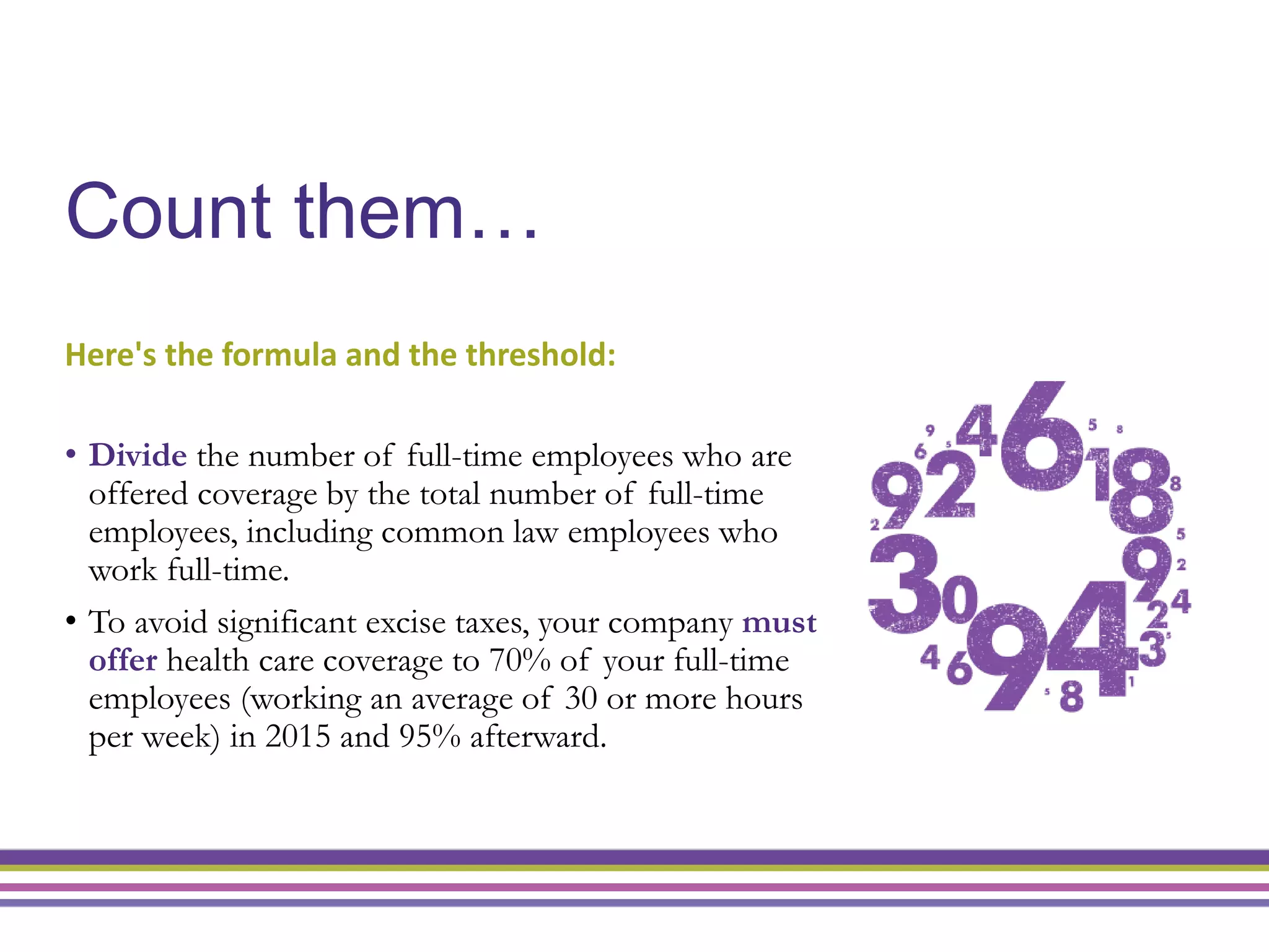 Count them…
Here's the formula and the threshold:
• Divide the number of full-time employees who are
offered coverage by the total number of full-time
employees, including common law employees who
work full-time.
• To avoid significant excise taxes, your company must
offer health care coverage to 70% of your full-time
employees (working an average of 30 or more hours
per week) in 2015 and 95% afterward.
5
 
