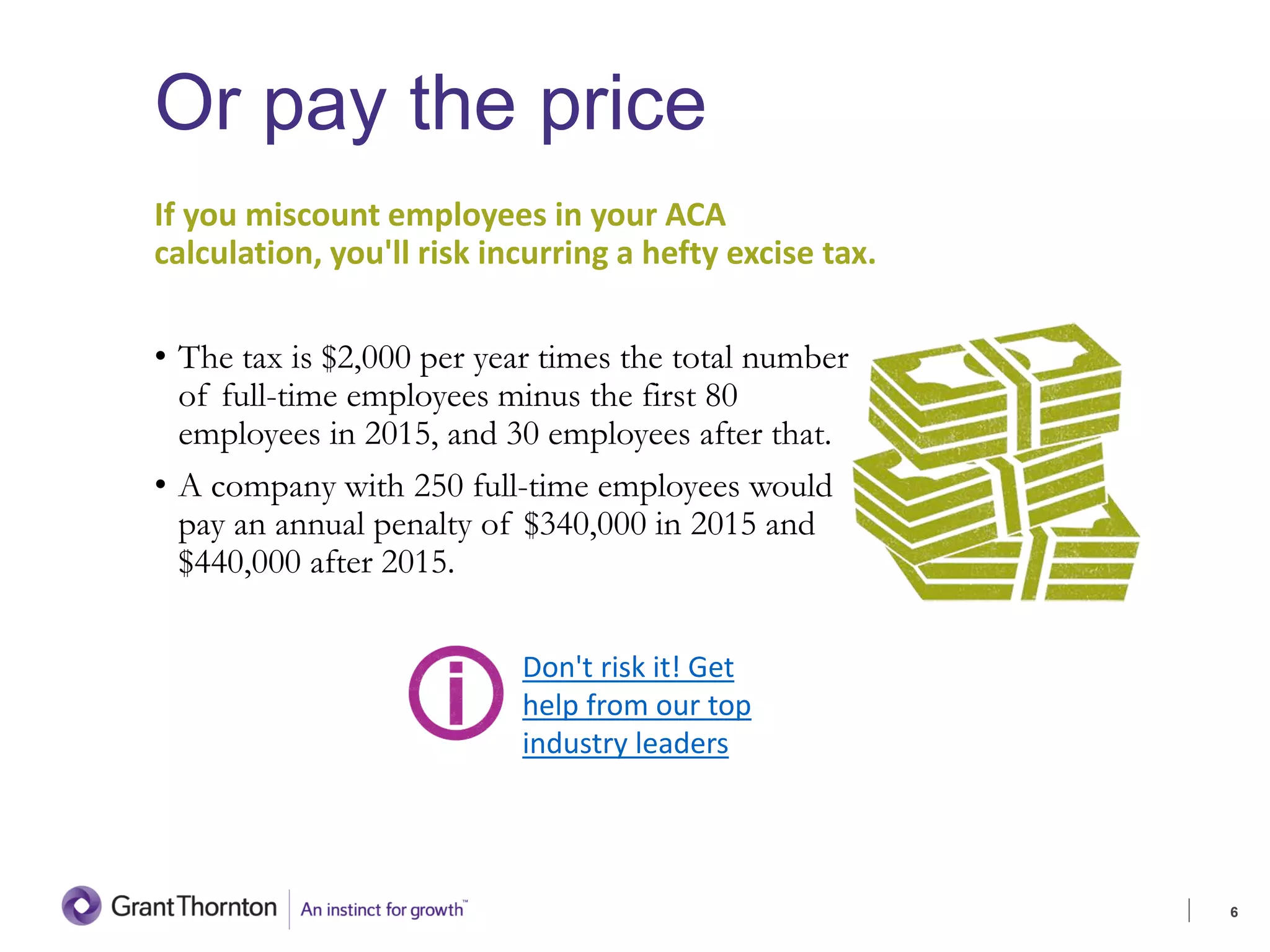 Or pay the price
If you miscount employees in your ACA
calculation, you'll risk incurring a hefty excise tax.
• The tax is $2,000 per year times the total number
of full-time employees minus the first 80
employees in 2015, and 30 employees after that.
• A company with 250 full-time employees would
pay an annual penalty of $340,000 in 2015 and
$440,000 after 2015.
6
Don't risk it! Get
help from our top
industry leaders
 