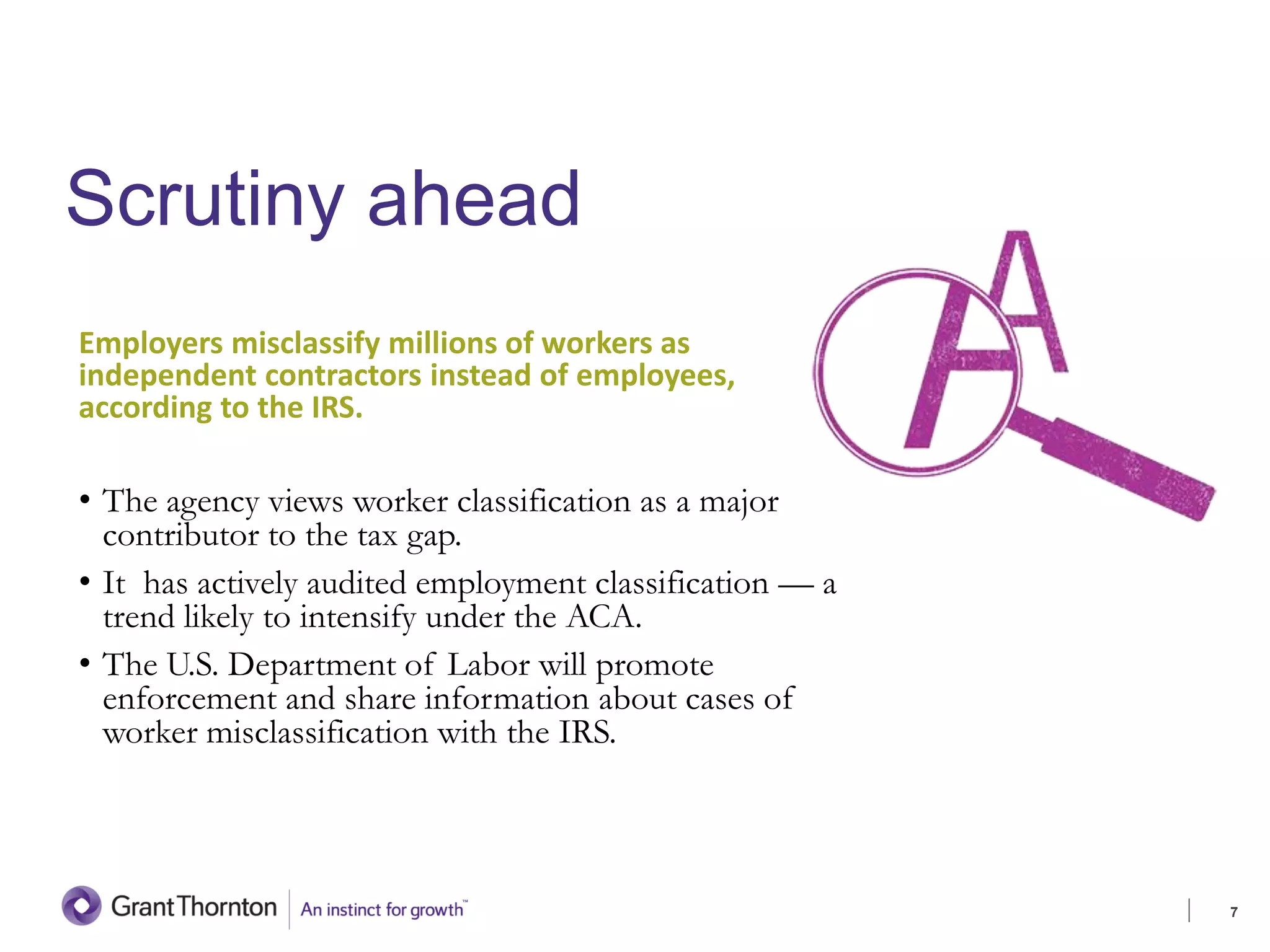 Scrutiny ahead
Employers misclassify millions of workers as
independent contractors instead of employees,
according to the IRS.
• The agency views worker classification as a major
contributor to the tax gap.
• It has actively audited employment classification — a
trend likely to intensify under the ACA.
• The U.S. Department of Labor will promote
enforcement and share information about cases of
worker misclassification with the IRS.
7
 