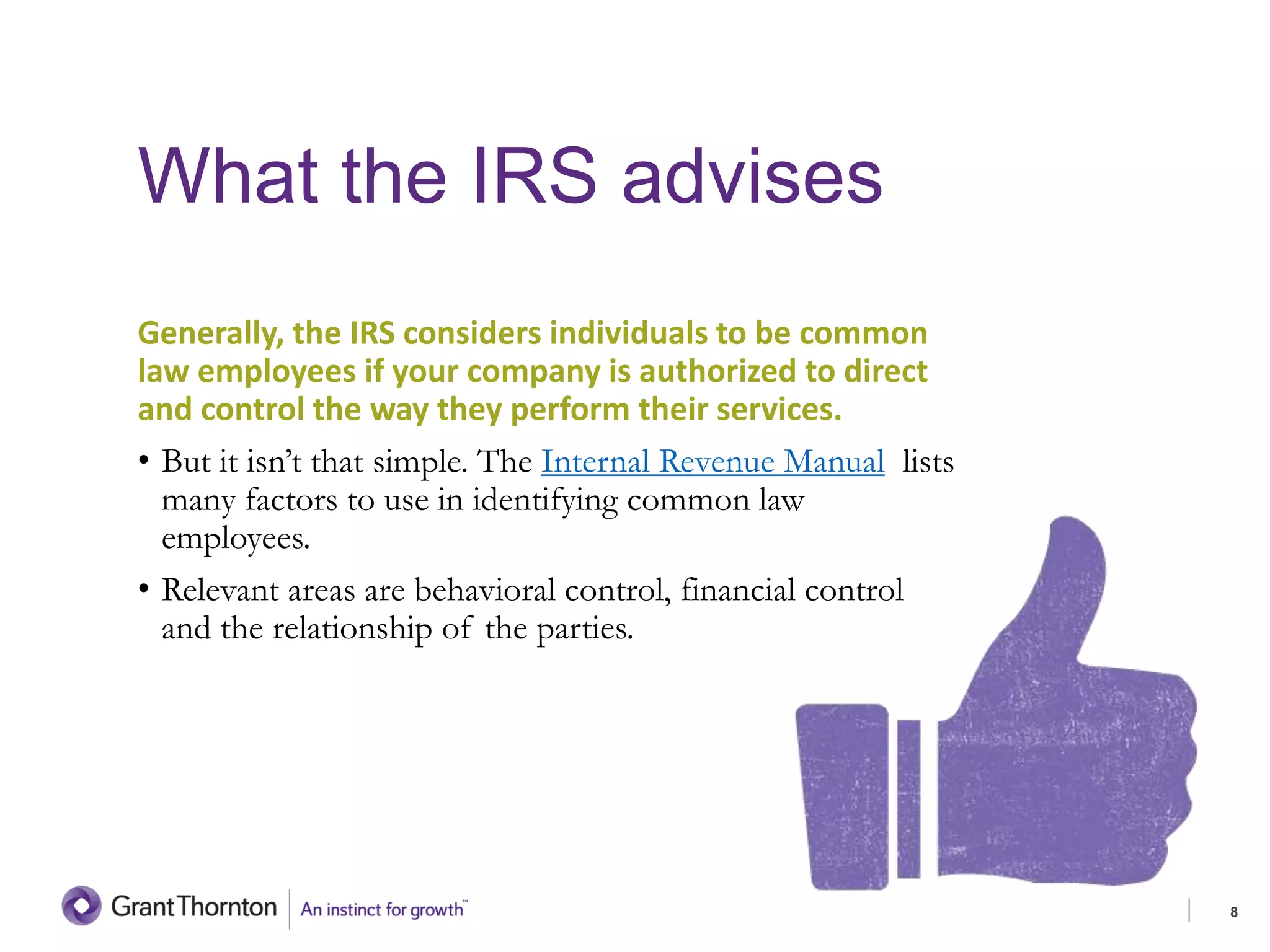 What the IRS advises
Generally, the IRS considers individuals to be common
law employees if your company is authorized to direct
and control the way they perform their services.
• But it isn’t that simple. The Internal Revenue Manual lists
many factors to use in identifying common law
employees.
• Relevant areas are behavioral control, financial control
and the relationship of the parties.
8
 