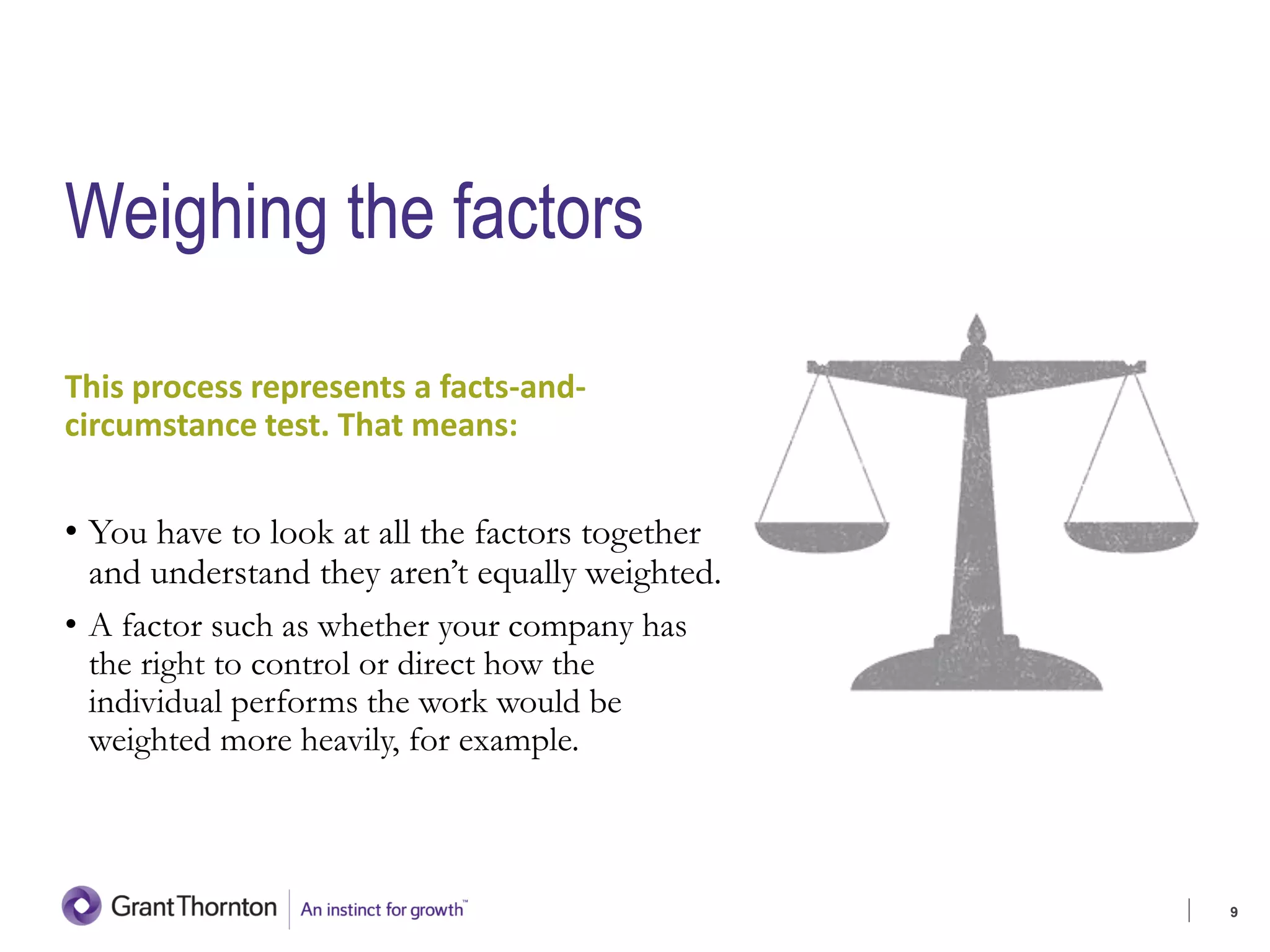 Weighing the factors
This process represents a facts-and-
circumstance test. That means:
• You have to look at all the factors together
and understand they aren’t equally weighted.
• A factor such as whether your company has
the right to control or direct how the
individual performs the work would be
weighted more heavily, for example.
9
 