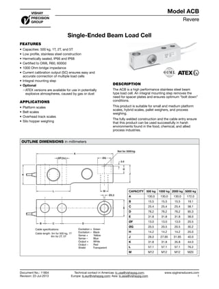 Revere
www.vpgtransducers.com
1
Model ACB
Technical contact in Americas: lc.usa@vishaypg.com;
Europe: lc.eur@vishaypg.com; Asia: lc.asia@vishaypg.com
Document No.: 11804
Revision: 22-Jul-2013
Single-Ended Beam Load Cell
FEATURES
•	Capacities: 500 kg, 1T, 2T, and 5T
•	Low profile, stainless steel construction
•	Hermetically sealed, IP66 and IP68
•	Certified to OIML R60, 6000d
•	1000 Ohm bridge impedance
•	Current calibration output (SC) ensures easy and
accurate connection of multiple load cells
•	Integral mounting step
•	Optional
❍❍ ATEX versions are available for use in potentially
explosive atmospheres, caused by gas or dust
APPLICATIONS
•	Platform scales
•	Belt scales
•	Overhead track scales
•	Silo hopper weighing
DESCRIPTION
The ACB is a high performance stainless steel beam
type load cell. An integral mounting step removes the
need for spacer plates and ensures optimum “bolt down”
conditions.
This product is suitable for small and medium platform
scales, hybrid scales, pallet weighers, and process
weighing.
The fully welded construction and the cable entry ensure
that this product can be used successfully in harsh
environments found in the food, chemical, and allied
process industries.
OUTLINE DIMENSIONS in millimeters
Cable length: 3m for 500 kg, 1T
6m for 2T, 5T
CAPACITY 500 kg 1000 kg 2000 kg 5000 kg
A 130.0 130.0 130.0 172.0
B 15.5 15.5 15.5 19.1
C 25.4 25.4 25.4 38.1
D 76.2 76.2 76.2 95.3
E 31.8 31.8 31.8 38.0
ØF 13.0 13.0 13.0 20.5
ØG 20.5 20.5 20.5 30.2
H 14.2 14.2 14.2 20.0
J 26.0 27.95 31.95 40.0
K 31.8 31.8 35.8 44.0
L 57.1 57.1 57.1 76.2
M M12 M12 M12 M20
Single-Ended Beam Load Cell
 