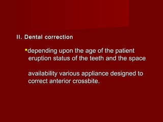 II. Dental correctionII. Dental correction
depending upon the age of the patientdepending upon the age of the patient
eruption status of the teeth and the spaceeruption status of the teeth and the space
availability various appliance designed toavailability various appliance designed to
correct anterior crossbite.correct anterior crossbite.
 