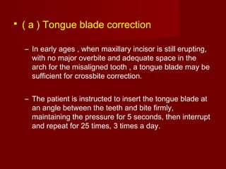 ( a ) Tongue blade correction
– In early ages , when maxillary incisor is still erupting,
with no major overbite and adequate space in the
arch for the misaligned tooth , a tongue blade may be
sufficient for crossbite correction.
– The patient is instructed to insert the tongue blade at
an angle between the teeth and bite firmly,
maintaining the pressure for 5 seconds, then interrupt
and repeat for 25 times, 3 times a day.
 