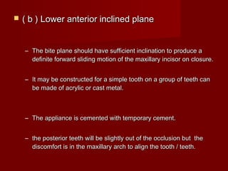  ( b ) Lower anterior inclined plane( b ) Lower anterior inclined plane
– The bite plane should have sufficient inclination to produce aThe bite plane should have sufficient inclination to produce a
definite forward sliding motion of the maxillary incisor on closure.definite forward sliding motion of the maxillary incisor on closure.
– It may be constructed for a simple tooth on a group of teeth canIt may be constructed for a simple tooth on a group of teeth can
be made of acrylic or cast metal.be made of acrylic or cast metal.
– The appliance is cemented with temporary cement.The appliance is cemented with temporary cement.
– the posterior teeth will be slightly out of the occlusion but thethe posterior teeth will be slightly out of the occlusion but the
discomfort is in the maxillary arch to align the tooth / teeth.discomfort is in the maxillary arch to align the tooth / teeth.
 