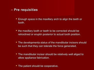 – Pre requisitiesPre requisities
 Enough space in the maxillary arch to align the teeth orEnough space in the maxillary arch to align the teeth or
tooth.tooth.
 the maxillary tooth or teeth to be corrected should bethe maxillary tooth or teeth to be corrected should be
retroclined or eruptin posterior to actual tooth position.retroclined or eruptin posterior to actual tooth position.
 The developmenta status of the mandibular incisors shouldThe developmenta status of the mandibular incisors should
be such that they can tolerate the force generated.be such that they can tolerate the force generated.
 The mandibular incisor should be relatively well aliged toThe mandibular incisor should be relatively well aliged to
allow appliance fabrication.allow appliance fabrication.
 The patient should be cooperative.The patient should be cooperative.
 
