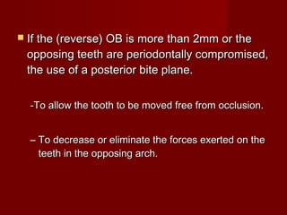  If the (reverse) OB is more than 2mm or theIf the (reverse) OB is more than 2mm or the
opposing teeth are periodontally compromised,opposing teeth are periodontally compromised,
the use of a posterior bite plane.the use of a posterior bite plane.
-To allow the tooth to be moved free from occlusion.-To allow the tooth to be moved free from occlusion.
– To decrease or eliminate the forces exerted on theTo decrease or eliminate the forces exerted on the
teeth in the opposing arch.teeth in the opposing arch.
 