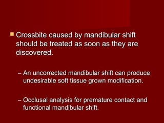  Crossbite caused by mandibular shiftCrossbite caused by mandibular shift
should be treated as soon as they areshould be treated as soon as they are
discovered.discovered.
– An uncorrected mandibular shift can produceAn uncorrected mandibular shift can produce
undesirable soft tissue grown modification.undesirable soft tissue grown modification.
– Occlusal analysis for premature contact andOcclusal analysis for premature contact and
functional mandibular shift.functional mandibular shift.
 