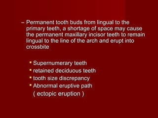 – Permanent tooth buds from lingual to thePermanent tooth buds from lingual to the
primary teeth, a shortage of space may causeprimary teeth, a shortage of space may cause
the permanent maxillary incisor teeth to remainthe permanent maxillary incisor teeth to remain
lingual to the line of the arch and erupt intolingual to the line of the arch and erupt into
crossbitecrossbite
 Supernumerary teethSupernumerary teeth
 retained deciduous teethretained deciduous teeth
 tooth size discrepancytooth size discrepancy
 Abnormal eruptive pathAbnormal eruptive path
( ectopic eruption )( ectopic eruption )
 