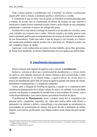 abc do mídia
10
Tudo começa quando o atendimento traz o briefing3
do cliente e confecciona
alguns jobs4
para a criação, a produção (gráfica e eletrônica) e a mídia.
É exatamente aí que eu entro. Sou eu quem vai distribuir as tarefas passadas para
a criação, de acordo com as coordenadas do diretor de criação, ou seja, repasso a
tarefa para a dupla criativa responsável pelo cliente e pela criação de sua campanha,
informando e cobrando os prazos de entrega das peças.
Também devo estar atento à entrega do material a ser enviado aos veículos, nesse
caso, trabalho em conjunto com o mídia. Além da criação e da mídia, preciso estar
junto à produção gráfica para acompanhamento de entrega de material a ser produzi-
do aos fornecedores. Tenho que saber o tipo de arquivo a ser enviado, se a dimen-
são orçada pela produção está de acordo com a arte-final, etc. Modéstia à parte, sou
um verdadeiro banco de dados.
Agora que vocês conheceram um pouco do meu trabalho, posso lhes apresentar,
de forma mais detalhada, os demais departamentos de uma agência de publicidade.
O atendimento/planejamento
Vamos começar pela ligação da agência com o cliente: o atendimento.
Inclusive, costuma-se dizer que o profissional de atendimento é o cliente dentro
da agência, pois defende interesses do cliente, planeja a dele comunicação e cobra
resultados satisfatórios. E, ao mesmo tempo, a agência dentro do cliente, pois é a
pessoa do atendimento quem fala em nome da agência quando está diante do cliente,
defendendo o planejamento e a criação da campanha.
Assim, após a chegada do briefing na agência, a equipe ou o responsável pelo
atendimento/planejamento deve traçar o plano de ação a ser adotado. Essa atividade
consiste em planejar a campanha de acordo com as necessidades do cliente, com a
verba disponibilizada e com outros fatores que podem interferir no plano.
O profissional de Planejamento, como o próprio nome diz, é responsável por
planejar ações, campanhas, sugestões, etc. Após uma análise sobre cada cliente, o
planejador vai elaborar e definir a metodologia a ser empregada no atendimento às
necessidades de comunicação do cliente. Em geral, devido à atribuição de muitas
funções a um mesmo profissional, essa função acabou sendo absorvida pelo atendi-
mento.
3
Conjunto de dados comerciais ou de marketing que servem de base para estudos de promoção e merchandising, elaboração de campanhas
e confecção de peças em geral.
4
Trabalho a ser desenvolvido pela agência.
 