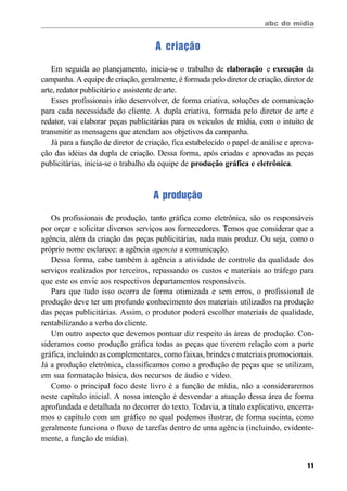 abc do mídia
11
A criação
Em seguida ao planejamento, inicia-se o trabalho de elaboração e execução da
campanha. A equipe de criação, geralmente, é formada pelo diretor de criação, diretor de
arte, redator publicitário e assistente de arte.
Esses profissionais irão desenvolver, de forma criativa, soluções de comunicação
para cada necessidade do cliente. A dupla criativa, formada pelo diretor de arte e
redator, vai elaborar peças publicitárias para os veículos de mídia, com o intuito de
transmitir as mensagens que atendam aos objetivos da campanha.
Já para a função de diretor de criação, fica estabelecido o papel de análise e aprova-
ção das idéias da dupla de criação. Dessa forma, após criadas e aprovadas as peças
publicitárias, inicia-se o trabalho da equipe de produção gráfica e eletrônica.
A produção
Os profissionais de produção, tanto gráfica como eletrônica, são os responsáveis
por orçar e solicitar diversos serviços aos fornecedores. Temos que considerar que a
agência, além da criação das peças publicitárias, nada mais produz. Ou seja, como o
próprio nome esclarece: a agência agencia a comunicação.
Dessa forma, cabe também à agência a atividade de controle da qualidade dos
serviços realizados por terceiros, repassando os custos e materiais ao tráfego para
que este os envie aos respectivos departamentos responsáveis.
Para que tudo isso ocorra de forma otimizada e sem erros, o profissional de
produção deve ter um profundo conhecimento dos materiais utilizados na produção
das peças publicitárias. Assim, o produtor poderá escolher materiais de qualidade,
rentabilizando a verba do cliente.
Um outro aspecto que devemos pontuar diz respeito às áreas de produção. Con-
sideramos como produção gráfica todas as peças que tiverem relação com a parte
gráfica, incluindo as complementares, como faixas, brindes e materiais promocionais.
Já a produção eletrônica, classificamos como a produção de peças que se utilizam,
em sua formatação básica, dos recursos de áudio e vídeo.
Como o principal foco deste livro é a função de mídia, não a consideraremos
neste capítulo inicial. A nossa intenção é desvendar a atuação dessa área de forma
aprofundada e detalhada no decorrer do texto. Todavia, a título explicativo, encerra-
mos o capítulo com um gráfico no qual podemos ilustrar, de forma sucinta, como
geralmente funciona o fluxo de tarefas dentro de uma agência (incluindo, evidente-
mente, a função de mídia).
 