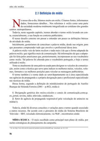 abc do mídia
14
2.1 Definição de mídia
N
o nosso dia-a-dia, falamos muito em mídia. Citamos fontes, informamos
dados, fornecemos detalhes... Nos referimos à mídia como uma parte
da sociedade moderna totalmente integralizada ao cotidiano dos grandes
centros metropolitanos.
Todavia, neste segundo capítulo, iremos abordar o termo mídia levando em con-
ta, essencialmente, a sua função no contexto publicitário.
O nosso desafio consiste em passar a entender um pouco as definições básicas
da atividade do mídia.
Inicialmente, gostaríamos de conceituar a palavra mídia, desde sua origem, para
que possamos compreender tudo que envolve o profissional dessa área.
A palavra mídia veio do latim medium e nada mais é do que a forma adaptada da
palavra média, que significa meio de comunicação. Há informações de que a adapta-
ção foi feita pelos americanos que, posteriormente, incorporaram ao seu vocabulário
como media. Tal palavra foi alterada para o vocabulário português, e hoje o termo
utilizado é mídia.
Trata-se atualmente de uma palavra usada para designar os veículos de comunica-
ção, assim como a técnica que serve para indicar os melhores meios, veículos, volu-
mes, formatos e as melhores posições para veicular as mensagens publicitárias.
O termo também é o nome dado ao setor/departamento ou à área especializada
nas agências de propaganda e a própria designação para o profissional especializado
nas técnicas de mídia.
Dessa forma, segundo a definição do minidicionário de português de Aurélio
Buarque de Holanda Ferreira (2001 – p.462), mídia é:
1. Designação genérica dos meios,veículos e canais de comunicação,como,p.
ex.,jornal, revista, rádio, televisão, outdoor,etc.
2. Setor de agência de propaganda responsável pela veiculação de anúncios na
mídia(1).
Todavia, ainda há diversos conceitos e variações para o termo quando associado
a outros recursos. De acordo com o glossário do mídia do Sistema Brasileiro de
Televisão – SBT, veiculado eletronicamente, via Web1
, encontramos ainda:
MÍDIA BÁSICA – O meio escolhido como principal num plano de mídia, por
razões estratégicas do planejamento da campanha.
1
No site http://www.sbt.com.br/comercial/cantinho/conceitos/default09.asp, consultado em 18.11.03.
 
