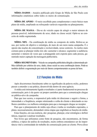 abc do mídia
15
MÍDIA DADOS – Anuário publicado pelo Grupo de Mídia de São Paulo com
informações estatísticas sobre todos os meios de comunicação.
MÍDIA DE APOIO – O meio escolhido para complementar o meio básico num
plano de mídia, ampliando ou reforçando variáveis requeridas no planejamento.
MÍDIA DE MASSA – Diz-se do veículo capaz de atingir o maior número de
pessoas possível, indistintamente de sexo, idade ou classe social. Opõe-se ao con-
ceito de mídia segmentada.
MÍDIA MIX – Ou combinação de mídia ou composto de mídia. Refere-se ao
uso, por razões de objetivo e estratégia, de mais de um meio numa campanha. É o
oposto das noções de concentração e exclusividade, nesse contexto. As razões mais
comuns para se planejar mídia mix são: aumentar o alcance; segmentar a audiência;
aumentar o número de vezes que a propaganda será exposta para cada pessoa, ga-
rantindo maior captação da mensagem publicitária.
MÍDIA SEGMENTADA– Veículo ou campanha publicitária dirigida a determinado pú-
blico definido por critérios de sexo, idade, classe social ou uma combinação destes. Pode-se
também definir a segmentação por meio de fatores comportamentais ou posse de bens.
2.2 Funções do Mídia
Após discorrermos literalmente sobre os significados da palavra mídia, podemos
passar a entender a sua prática, desenvolvida dentro de uma agência.
A mídia está intimamente ligada a resultados e é parte fundamental no processo de
comunicação, pois é ela quem vai propor caminhos para que a comunicação chegue
ao público-alvo da campanha.
Para que isso ocorra, o responsável pela mídia irá direcionar e sugerir a forma, a
intensidade e a freqüência, sempre otimizando a verba do cliente e detectando os me-
lhores caminhos e as melhores estratégias para que a mensagem chegue ao receptor.
Para que o planejamento de mídia seja eficaz e tenha os resultados esperados, o
plano, necessariamente, demandará várias etapas que englobam as funções do mídia.
Estas funções, em sua essência, são: pesquisar, planejar, criar estratégias e definir
táticas, negociar e analisar resultados.
Nos livros que utilizamos como fonte de pesquisa, não encontramos, de forma
enfática, o tópico de análise de resultados, muito embora entendamos ser de impor-
tância vital a continuidade do trabalho de comunicação junto ao cliente. Prova disso
 