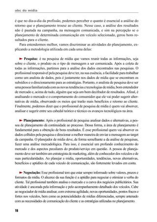 abc do mídia
16
é que no dia-a-dia da profissão, podemos perceber o quanto é essencial a análise do
retorno que o planejamento trouxe ao cliente. Nesse caso, a análise dos resultados
não é pautada na campanha, na mensagem comunicada, e sim na percepção se o
planejamento de determinada comunicação em veículo selecionado, gerou bons re-
sultados para o cliente.
Para entendermos melhor, vamos discriminar as atividades do planejamento, ex-
plicando a metodologia utilizada em cada uma delas:
Pesquisa: é na pesquisa de mídia que vamos reunir todas as informações, seja
sobre o cliente, o produto ou o tipo de mensagem a ser comunicada. Após a coleta de
todas as informações, partimos para a análise dos dados encontrados nas pesquisas. O
profissional responsável pela pesquisa deve ter, na sua essência, a facilidade para trabalhar
como um analista de dados, pois é justamente nos dados de mídia que se encontram os
subsídios e o direcionamento para as estratégias. Portanto, o analista de pesquisa deve ser
umapessoafamiliarizadacomasnovastendênciasetecnologiasdemídia,bomentendedor
de mercado e, acima de tudo, alguém que seja um bom decifrador de resultados. Afinal, é
analisando o mercado e o comportamento do consumidor que ele vai poder sugerir alter-
nativas de mídia, observando os meios que trarão mais benefícios e retorno ao cliente.
Finalmente, podemos dizer que o profissional de pesquisa de mídia é quem vai absorver,
analisar e sugerir entre seu cabedal teórico e técnico os avanços tecnológicos na área.
Planejamento: Após o profissional de pesquisa analisar dados e alternativas, a pes-
soa de planejamento dá continuidade ao processo. Dessa forma, a área de planejamento é
fundamental para a obtenção de bons resultados. É esse profissional quem vai absorver os
dados colhidos pela pesquisa e direcionar a melhor maneira de enviar a mensagem ao target
da campanha. O planejador de mídia deve, de forma semelhante a da análise de pesquisas,
fazer uma análise mercadológica. Para isso, é essencial um profundo conhecimento do
mercado e dos aspectos peculiares do produto/serviço em questão. A pessoa de planeja-
mento deve ser também um estrategista de marketing, além de conhecedor dos veículos e de
suas particularidades. Ao planejar a mídia, oportunidades, tendências, novas alternativas,
benefícios e aptidões de cada veiculo de comunicação, são fortemente levados em conta.
Negociação: Esse profissional tem que estar sempre informado sobre valores, prazos e
formatos da mídia. O alicerce da sua função é a aptidão para negociar e otimizar a verba do
cliente. Tal profissional também analisa o mercado e a curva dos negócios publicitários. Sua
atividade é ancorada pela informação e pelo acompanhamento detalhado dos veículos. Cabe
ao negociador de mídia analisar, com extrema agilidade, novas oportunidades, pontos fracos e
fortes nos veículos, bem como as potencialidades de mídias diferenciadas, sempre antenado
com as necessidades de comunicação do cliente e as estratégias utilizadas no planejamento.
 