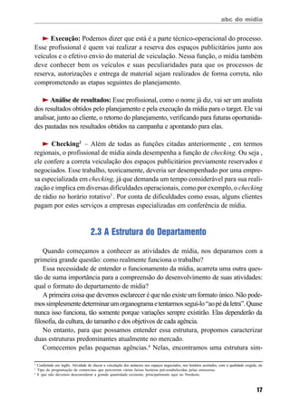 abc do mídia
17
Execução: Podemos dizer que está é a parte técnico-operacional do processo.
Esse profissional é quem vai realizar a reserva dos espaços publicitários junto aos
veículos e o efetivo envio do material de veiculação. Nessa função, o mídia também
deve conhecer bem os veículos e suas peculiaridades para que os processos de
reserva, autorizações e entrega de material sejam realizados de forma correta, não
comprometendo as etapas seguintes do planejamento.
Análise de resultados: Esse profissional, como o nome já diz, vai ser um analista
dos resultados obtidos pelo planejamento e pela execução da mídia para o target. Ele vai
analisar, junto ao cliente, o retorno do planejamento, verificando para futuras oportunida-
des pautadas nos resultados obtidos na campanha e apontando para elas.
Checking2
– Além de todas as funções citadas anteriormente , em termos
regionais, o profissional de mídia ainda desempenha a função de checking. Ou seja ,
ele confere a correta veiculação dos espaços publicitários previamente reservados e
negociados. Esse trabalho, teoricamente, deveria ser desempenhado por uma empre-
sa especializada em checking, já que demanda um tempo considerável para sua reali-
zação e implica em diversas dificuldades operacionais, como por exemplo, o checking
de rádio no horário rotativo3
. Por conta de dificuldades como essas, alguns clientes
pagam por estes serviços a empresas especializadas em conferência de mídia.
2.3 A Estrutura do Departamento
Quando começamos a conhecer as atividades de mídia, nos deparamos com a
primeira grande questão: como realmente funciona o trabalho?
Essa necessidade de entender o funcionamento da mídia, acarreta uma outra ques-
tão de suma importância para a compreensão do desenvolvimento de suas atividades:
qual o formato do departamento de mídia?
A primeira coisa que devemos esclarecer é que não existe um formato único. Não pode-
mossimplesmentedeterminarumorganogramaetentarmosseguí-lo“aopédaletra”.Quase
nunca isso funciona, tão somente porque variações sempre existirão. Elas dependerão da
filosofia, da cultura, do tamanho e dos objetivos de cada agência.
No entanto, para que possamos entender essa estrutura, propomos caracterizar
duas estruturas predominantes atualmente no mercado.
Comecemos pelas pequenas agências.4
Nelas, encontramos uma estrutura sim-
2
Conferindo em inglês. Atividade de checar a veiculação dos anúncios nos espaços negociados, nos horários acertados, com a qualidade exigida, etc
3
Tipo de programação de comerciais que percorrem várias faixas horárias pré-estabelecidas pelas emissoras.
4
E que não devemos desconsiderar a grande quantidade existente, principalmente aqui no Nordeste.
 