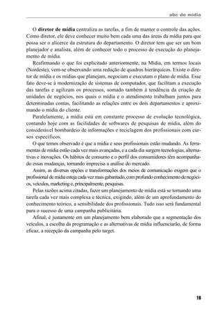 abc do mídia
19
O diretor de mídia centraliza as tarefas, a fim de manter o controle das ações.
Como diretor, ele deve conhecer muito bem cada uma das áreas da mídia para que
possa ser o alicerce da estrutura do departamento. O diretor tem que ser um bom
planejador e analista, além de conhecer todo o processo de execução do planeja-
mento de mídia.
Reafirmando o que foi explicitado anteriormente, na Mídia, em termos locais
(Nordeste), vem-se observando uma redução de quadros hierárquicos. Existe o dire-
tor de mídia e os mídias que planejam, negociam e executam o plano de mídia. Esse
fato deve-se à modernização de sistemas de computador, que facilitam a execução
das tarefas e agilizam os processos, somado também à tendência da criação de
unidades de negócios, nos quais o mídia e o atendimento trabalham juntos para
determinadas contas, facilitando as relações entre os dois departamentos e aproxi-
mando o mídia do cliente.
Paralelamente, a mídia está em constante processo de evolução tecnológica,
contando hoje com as facilidades de softwares de pesquisas de mídia, além do
considerável bombardeio de informações e reciclagem dos profissionais com cur-
sos específicos.
O que temos observado é que a mídia e seus profissionais estão mudando. As ferra-
mentas de mídia estão cada vez mais avançadas, e a cada dia surgem tecnologias, alterna-
tivas e inovações. Os hábitos de consumo e o perfil dos consumidores têm acompanha-
do essas mudanças, tornando imprecisa a análise do mercado.
Assim, as diversas opções e transformações dos meios de comunicação exigem que o
profissionaldemídiaestejacadavezmaisgabaritado,comprofundoconhecimentodenegóci-
os, veículos, marketing e, principalmente, pesquisas.
Pelas razões acima citadas, fazer um planejamento de mídia está se tornando uma
tarefa cada vez mais complexa e técnica, exigindo, além de um aprofundamento do
conhecimento teórico, a sensibilidade dos profissionais. Tudo isso será fundamental
para o sucesso de uma campanha publicitária.
Afinal, é justamente em um planejamento bem elaborado que a segmentação dos
veículos, a escolha da programação e as alternativas de mídia influenciarão, de forma
eficaz, a recepção da campanha pelo target.
 
