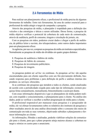 abc do mídia
20
2.4 Ferramentas de Mídia
Para realizar um planejamento eficaz, o profissional de mídia precisa de algumas
ferramentas de trabalho. Entre tais ferramentas, há uma de caráter essencial para o
profissional de mídia atingir o target da campanha: a pesquisa.
Através das pesquisas de mídia, o planejador é respaldado para a definição dos
veículos e das estratégias e táticas a serem utilizadas. Dessa forma, a pesquisa de
mídia objetiva verificar o potencial de cobertura de cada meio de comunicação,
através de audiência, perfil de consumo, tiragem e circulação de jornais, etc.
Com as pesquisas em mãos, podemos cruzar dados e chegar a perfis de audiên-
cia, de público leitor e ouvinte, dos telespectadores, entre outros dados importantes
para um planejamento eficaz.
As agências, por sua vez, compram as pesquisas de mídia em institutos especializados.
Normalmente as pesquisas de mídia são divididas em quatro grupos distintos:
1. Pesquisas de audiência e hábitos de mídia.
2. Pesquisas de hábito de consumo.
3. Pesquisas de investimento publicitário.
4. Pesquisas de imagem.
As pesquisas podem ser ad hoc ou contínuas. As pesquisas ad hoc são aquelas
encomendadas para um cliente específico com um fim previamente definido, bus-
cando respostas para problemas e para definição de perfis e análises internas dos
produtos ou serviços oferecidos.
Já as contínuas são pesquisas que atendem a todos os clientes, sendo atualizadas
de acordo com a periodicidade exigida para cada tipo de informação; existem pes-
quisas feitas semanalmente, mensalmente, bimestralmente e assim por diante.
Com essas informações disponíveis é que os planejadores de mídia podem reali-
zar, com respaldo e conscientemente, o planejamento para o cliente. Na análise dos
dados, pode-se verificar e escolher a melhor programação de mídia para o cliente.
O profissional responsável por manusear essas pesquisas é o pesquisador de
mídia; ele vai efetuar levantamentos sobre os relatórios dos institutos de pesquisas e
obter resultados através de uma análise direcionada sobre o consumo dos meios de
comunicação em toda as suas vertentes, objetivando subsidiar o planejamento e for-
necer informações ao cliente.
As informações, filtradas e analisadas, poderão viabilizar soluções de comunica-
ção para o cliente, para que o plano proposto atinja maiores alcance e cobertura no
target e otimize os custos para o anunciante.
 