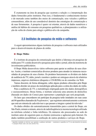 abc do mídia
21
É exatamente na área de pesquisa que ocorrem a seleção e a interpretação dos
dados fornecidos pelos institutos. Para isso, é fundamental o conhecimento técnico
e do mercado como também dos meios de comunicação, seus veículos e públicos
consumidores, além de um considerável domínio das estratégias de comunicação e
de suas ferramentas. A pesquisa é quem vai orientar, através de dados numéricos e
análise de hábitos de consumo em pesquisas qualitativas, o planejamento e a utiliza-
ção da verba do cliente para atingir o público-alvo da campanha.
2.5 Institutos de pesquisa de mídia e softwares
A seguir apresentaremos alguns institutos de pesquisa e softwares mais utilizados
para o desenvolvimento de planos de mídia:
Ibope Mídia:
É o instituto de pesquisa de comunicação que detém a liderança em pesquisas de
mídia para TV e ainda desenvolve pesquisas para rádio e jornal, além da monitoria de
investimentos publicitários.
O Ibope Mídia desenvolveu vários softwares para apoiar as análises de seus clien-
tes. Assim, o instituto comercializa diversos produtos para atender às inúmeras neces-
sidades de pesquisas de seus clientes. Os produtos basicamente se dividem em dados
de audiência de TV, rádio, jornal e monitor e podem ser entregues através de relatórios
impressos, arquivos eletrônicos (disquetes e CD-ROMs) ou de consultas via Web.
Vamos discorrer, de forma abrangente, sobre alguns produtos oferecidos pelo Ibope
e também abordar um pouco da metodologia aplicada para a coleta dos dados de mídia.
Para a audiência de TV, a metodologia empregada parte dos dados demográficos
e socioeconômicos. Dessa forma, o instituto seleciona uma amostra de domicílios
(baseada em dados do Censo) para representar a população que será pesquisada.
Os lares que concordarem em participar da pesquisa terão instalados em suas casas
até04aparelhoschamadosdePeoplemeters,1
que registram automaticamente a emissora
que está em sintonia de cada televisor e que passam a integrar o painel de televisão.2
Os dados obtidos são automaticamente transmitidos para a central do Ibope, em
São Paulo, minuto a minuto, através de radiofreqüência (a mesma tecnologia utilizada
na telefonia celular) e linha telefônica. Os números são processados na sede do
instituto antes de seguirem para os clientes (emissoras e agências) pela Internet. Os
dados também possibilitam a confecção de outros produtos e serviços do Ibope.
1
Aparelhos instalados no televisor, que registram a audiência individual — monitoram os aparelhos de TV de cada domicílio da amostra.
2
A pesquisa Painel conta com uma amostra fixa.
 