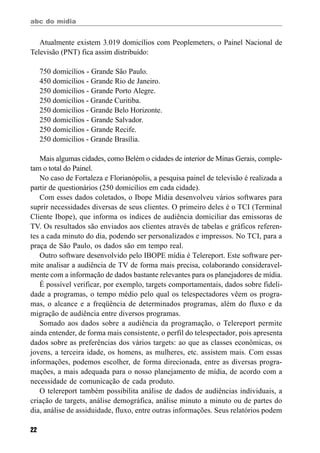 abc do mídia
22
Atualmente existem 3.019 domicílios com Peoplemeters, o Painel Nacional de
Televisão (PNT) fica assim distribuído:
750 domicílios - Grande São Paulo.
450 domicílios - Grande Rio de Janeiro.
250 domicílios - Grande Porto Alegre.
250 domicílios - Grande Curitiba.
250 domicílios - Grande Belo Horizonte.
250 domicílios - Grande Salvador.
250 domicílios - Grande Recife.
250 domicílios - Grande Brasília.
Mais algumas cidades, como Belém o cidades de interior de Minas Gerais, comple-
tam o total do Painel.
No caso de Fortaleza e Florianópolis, a pesquisa painel de televisão é realizada a
partir de questionários (250 domicílios em cada cidade).
Com esses dados coletados, o Ibope Mídia desenvolveu vários softwares para
suprir necessidades diversas de seus clientes. O primeiro deles é o TCI (Terminal
Cliente Ibope), que informa os índices de audiência domiciliar das emissoras de
TV. Os resultados são enviados aos clientes através de tabelas e gráficos referen-
tes a cada minuto do dia, podendo ser personalizados e impressos. No TCI, para a
praça de São Paulo, os dados são em tempo real.
Outro software desenvolvido pelo IBOPE mídia é Telereport. Este software per-
mite analisar a audiência de TV de forma mais precisa, colaborando consideravel-
mente com a informação de dados bastante relevantes para os planejadores de mídia.
É possível verificar, por exemplo, targets comportamentais, dados sobre fideli-
dade a programas, o tempo médio pelo qual os telespectadores vêem os progra-
mas, o alcance e a freqüência de determinados programas, além do fluxo e da
migração de audiência entre diversos programas.
Somado aos dados sobre a audiência da programação, o Telereport permite
ainda entender, de forma mais consistente, o perfil do telespectador, pois apresenta
dados sobre as preferências dos vários targets: ao que as classes econômicas, os
jovens, a terceira idade, os homens, as mulheres, etc. assistem mais. Com essas
informações, podemos escolher, de forma direcionada, entre as diversas progra-
mações, a mais adequada para o nosso planejamento de mídia, de acordo com a
necessidade de comunicação de cada produto.
O telereport também possibilita análise de dados de audiências individuais, a
criação de targets, análise demográfica, análise minuto a minuto ou de partes do
dia, análise de assiduidade, fluxo, entre outras informações. Seus relatórios podem
 