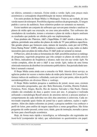 abc do mídia
23
ser diários, semanais e mensais. Existe ainda a versão light, com preços mais
econômicos e conseqüente disponibilização de menos informações.
Um outro produto do Ibope Mídia é o Mediaquiz. Trata-se, na verdade, de uma
versão menor do telereport. Possibilita algumas análises da programação, 32 targets
padrão e curvas de audiência. Seus relatórios podem ser semanais ou mensais.
Existe também um conjunto de softwares que servem para simular e analisar os
planos de mídia após sua execução, no caso uma pós-análise. Tais softwares são
simuladores de resultados, testam e orientam o plano de mídia e depois analisam
os resultados que poderão ser obtidos pela sua implementação.
Esses produtos são: Planview, A&F e SuperMidas. O A&F simula o alcance a fre-
qüência, permitindo uma análise dos planos de mídia de TV para públicos específicos.
São gerados planos que fornecem custo, número de inserções, custo por mil (CPM),
Gross Rating Points3
(GRP), alcance, freqüência e audiência, ou seja, todos os dados
necessários para um plano de mídia eficaz. O A&F pode ser semanal ou mensal.
O Planview, além de todas as ferramentas do A&F, possibilita analisar os rankings
de programas, sugerindo programas que irão compor os planos de mídia através
de filtros, indicadores de freqüência e alcance, tudo isso em sua versão light. Na
versão completa, além de unir o A&F à sua versão light, indica de uma forma
otimizada maneiras de distribuir investimentos publicitários. Sua periodicidade tam-
bém é semanal e mensal.
O Ibope Mídia conta ainda com a consulta via Web. Através desse serviço, as
agências podem ter acesso a muitos dados de mídia pela Internet. O Consulta Net
fornece índices de audiência e afinidade, custo por mil e por ponto, além de perfis
sociodemográficos em diversos filtros e rankings.
O Ibope Mídia também pesquisa a audiência de jornal, nesse caso, existem
nove mercados pesquisados, que são: Belo Horizonte, Curitiba, Distrito Federal,
Fortaleza, Porto Alegre, Recife, Rio de Janeiro, Salvador e São Paulo. Outras
cidades são estudadas de duas a quatro vezes por ano. A pesquisa é realizada
utilizando a metodologia Recall através de amostras móveis e procura analisar o
comportamento de cada indivíduo nos dois dias anteriores à entrevista. Cada en-
trevistado responde quais títulos de jornal leu e quais cadernos, seções e suple-
mentos. Além dos dados referentes ao jornal, a pesquisa também visa conhecer o
perfil do leitor, para análise de targets específicos e zonas geográficas. São feitas
perguntas de cunho pessoal, como sexo, idade, grau de instrução, moradia e posse
de bens para classificação econômica.
Hoje, de forma mais rápida e tecnológica, as informações são registradas em
hand-held (computador de mão), que substituíram os questionários em papel.
3
Somatório da audiência bruta de uma programação.
 
