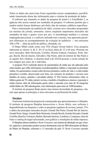abc do mídia
24
Todos os dados das entrevistas ficam registrados nesses computadores, possibili-
tando transmissão direta das informações para o sistema de produção de dados.
O software que transmite os dados da pesquisa de jornal é o EasyMedia 2, as
agências têm acesso mensal aos resultados da pesquisa. O software permite que o
usuário realize buscas dinâmicas: por título, dias da semana e públicos específicos.
Para a mensuração da audiência de rádio, existem nove mercados pesquisados
(os mesmos do jornal), entretanto, outros cinqüenta importantes mercados são
estudados de duas a quatro vezes por ano. A metodologia também é a mesma
empregada para jornal, e o software utilizado tem o mesmo, mas apresenta peculi-
ares diferenças no acompanhamento da evolução de audiência — nas emissoras
AM e FM — além de perfil do público, afinidade, etc.
O Ibope Mídia ainda conta com TGI (Target Group Index). Essa pesquisa
representa as classes A, B, C, D e E na faixa etária de 12 a 64 anos. Presente em
nove mercados: Belo Horizonte, Curitiba, Distrito Federal, Fortaleza, Porto Ale-
gre, Recife, Rio de Janeiro, Salvador e São Paulo, além do interior de São Paulo e
as regiões Sul e Sudeste. A amostra atual é de 10.624 pessoas, e existe seleção de
três estágios por setor, lar e indivíduo.
A pesquisa TGI é realizada através de questionários de mídia que são aplicados pelo
entrevistador, que colhe informações sociodemográficas, hábitos e exposição às principais
mídias. Os questionários versam sobre diversos produtos e estilos de vida, e o entrevistado
preenche-o sozinho, descrevendo seus bens, seu consumo de produtos e serviços com
detalhes de marca, opiniões e atividades diárias. O TGI fornece informações sobre os
hábitos gerais de TV, rádio, jornal e revista, e também a freqüência a cinema e exposição à
mídia exterior, além de informações gerais sobre o mercado com mais de 30 categorias
subdivididas em 300 subcategorias, com informações para mais de 5.000 produtos.
O instituto de pesquisa Ibope possui uma imensa diversidade de pesquisas, cita-
mos aqui apenas as principais e mais relevantes ao profissional de mídia.
Marplan:
O próximo instituto de pesquisa de comunicação que apresentaremos é o Marplan.
O instituto de pesquisa Marplan desenvolveu o Sisem Mídia, esse software é
disponibilizado em disquetes e cobre as pesquisas regulares de revistas, jornais, TVs
e rádios dos principais mercados do país: Grande São Paulo, Grande Rio de Janeiro,
Grande Porto Alegre, Grande Belo Horizonte, Grande Recife, Grande Salvador, Grande
Curitiba, Brasília, Fortaleza, Belém, Baixada Santista, Londrina e Campinas, além de
listar o ranking do target selecionado, com gráficos e simulações de mídia impressa.
O Marplan oferece também oSisem Consumer, um sistema de tabulação em que veícu-
los, agências e anunciantes podem acessar diretamente mais de 900 informações do Banco
de Dados da Marplan, referentes a 13 mercados do país. O Sisem Consumer permite
 