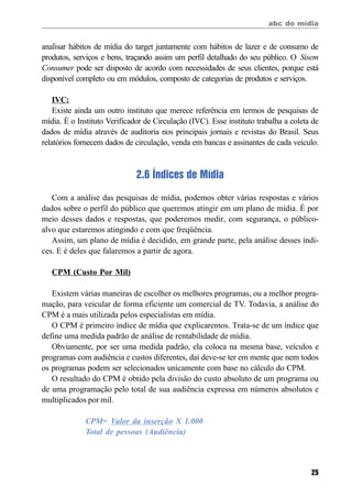 abc do mídia
25
analisar hábitos de mídia do target juntamente com hábitos de lazer e de consumo de
produtos, serviços e bens, traçando assim um perfil detalhado do seu público. O Sisem
Consumer pode ser disposto de acordo com necessidades de seus clientes, porque está
disponível completo ou em módulos, composto de categorias de produtos e serviços.
IVC:
Existe ainda um outro instituto que merece referência em termos de pesquisas de
mídia. É o Instituto Verificador de Circulação (IVC). Esse instituto trabalha a coleta de
dados de mídia através de auditoria nos principais jornais e revistas do Brasil. Seus
relatórios fornecem dados de circulação, venda em bancas e assinantes de cada veículo.
2.6 Índices de Mídia
Com a análise das pesquisas de mídia, podemos obter várias respostas e vários
dados sobre o perfil do público que queremos atingir em um plano de mídia. É por
meio desses dados e respostas, que poderemos medir, com segurança, o público-
alvo que estaremos atingindo e com que freqüência.
Assim, um plano de mídia é decidido, em grande parte, pela análise desses índi-
ces. E é deles que falaremos a partir de agora.
CPM (Custo Por Mil)
Existem várias maneiras de escolher os melhores programas, ou a melhor progra-
mação, para veicular de forma eficiente um comercial de TV. Todavia, a análise do
CPM é a mais utilizada pelos especialistas em mídia.
O CPM é primeiro índice de mídia que explicaremos. Trata-se de um índice que
define uma medida padrão de análise de rentabilidade de mídia.
Obviamente, por ser uma medida padrão, ela coloca na mesma base, veículos e
programas com audiência e custos diferentes, daí deve-se ter em mente que nem todos
os programas podem ser selecionados unicamente com base no cálculo do CPM.
O resultado do CPM é obtido pela divisão do custo absoluto de um programa ou
de uma programação pelo total de sua audiência expressa em números absolutos e
multiplicados por mil.
CPM= Valor da inserção X 1.000
Total de pessoas (Audiência)
 
