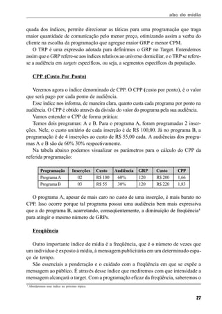 abc do mídia
27
quada dos índices, permite direcionar as táticas para uma programação que traga
maior quantidade de comunicação pelo menor preço, otimizando assim a verba do
cliente na escolha da programação que agregue maior GRP e menor CPM.
O TRP é uma expressão adotada para definirmos o GRP no Target. Entendemos
assim que o GRP refere-se aos índices relativos ao universo domiciliar, e o TRP se refere-
se a audiência em targets específicos, ou seja, a segmentos específicos da população.
CPP (Custo Por Ponto)
Veremos agora o índice denominado de CPP. O CPP (custo por ponto), é o valor
que será pago por cada ponto de audiência.
Esse índice nos informa, de maneira clara, quanto custa cada programa por ponto na
audiência. O CPP é obtido através da divisão do valor do programa pela sua audiência.
Vamos entender o CPP de forma prática:
Temos dois programas: A e B. Para o programa A, foram programadas 2 inser-
ções. Nele, o custo unitário de cada inserção é de R$ 100,00. Já no programa B, a
programação é de 4 inserções ao custo de R$ 55,00 cada. A audiências dos progra-
mas A e B são de 60% 30% respectivamente.
Na tabela abaixo podemos visualizar os parâmetros para o cálculo do CPP da
referida programação:
O programa A, apesar de mais caro no custo de uma inserção, é mais barato no
CPP. Isso ocorre porque tal programa possui uma audiência bem mais expressiva
que a do programa B, acarretando, conseqüentemente, a diminuição de freqüência4
para atingir o mesmo número de GRPs.
Freqüência
Outro importante índice de mídia é a freqüência, que é o número de vezes que
um individuo é exposto à mídia, à mensagem publicitária em um determinado espa-
ço de tempo.
São essenciais a ponderação e o cuidado com a freqüência em que se expõe a
mensagem ao público. É através desse índice que mediremos com que intensidade a
mensagem alcançará o target. Com a programação eficaz da freqüência, saberemos o
4
Abordaremos esse índice no próximo tópico.
Programação Inserções Custo Audiência GRP Custo CPP
ProgramaA 02 R$ 100 60% 120 R$ 200 1,66
Programa B 03 R$ 55 30% 120 R$ 220 1,83
 